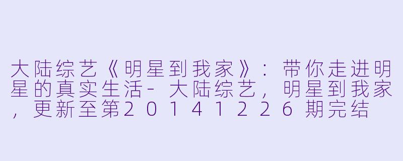 大陆综艺《明星到我家》：带你走进明星的真实生活-大陆综艺，明星到我家，更新至第20141226期完结