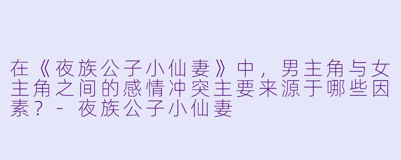 在《夜族公子小仙妻》中,男主角与女主角之间的感情冲突主要来源于哪些因素?