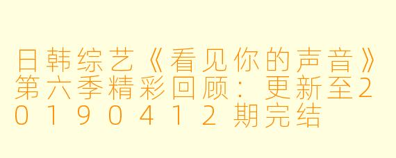 日韩综艺《看见你的声音》第六季精彩回顾：更新至20190412期完结