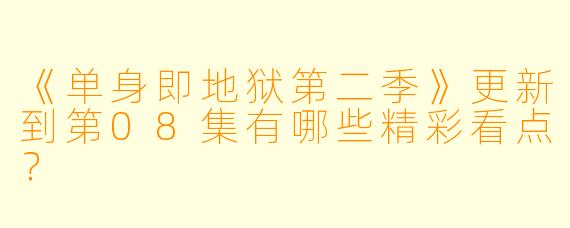 《单身即地狱第二季》更新到第08集有哪些精彩看点?