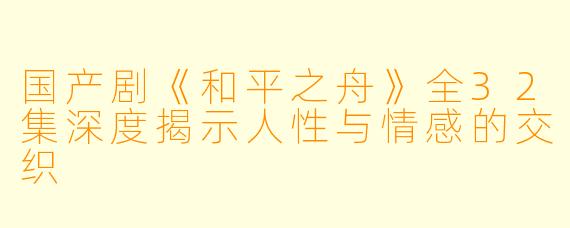 国产剧《和平之舟》全32集深度揭示人性与情感的交织