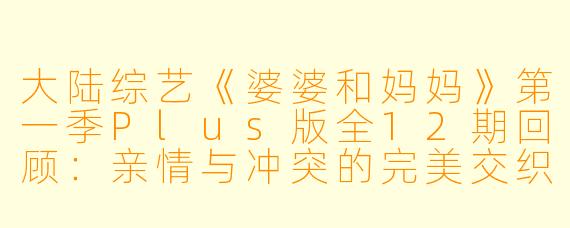 大陆综艺《婆婆和妈妈》第一季Plus版全12期回顾：亲情与冲突的完美交织