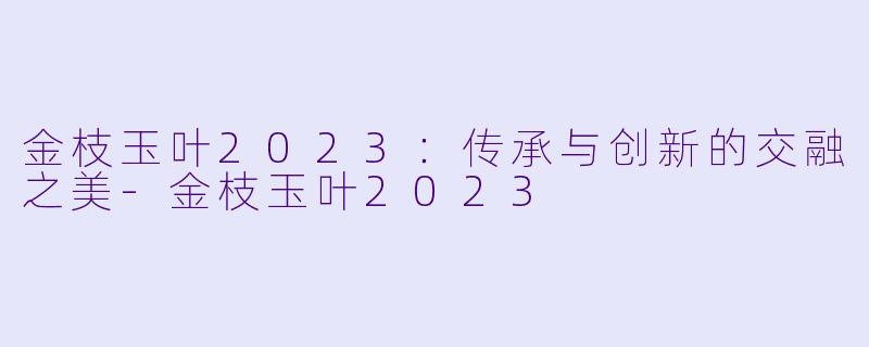 金枝玉叶2023：传承与创新的交融之美-金枝玉叶2023