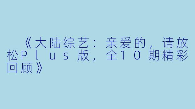  《大陆综艺：亲爱的，请放松Plus版，全10期精彩回顾》