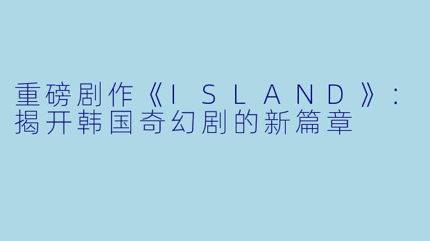 重磅剧作《ISLAND》：揭开韩国奇幻剧的新篇章