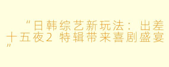  “日韩综艺新玩法：出差十五夜2特辑带来喜剧盛宴”