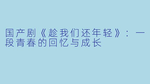 国产剧《趁我们还年轻》：一段青春的回忆与成长