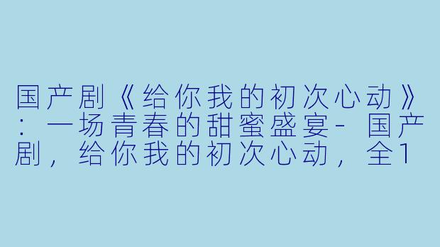 国产剧《给你我的初次心动》：一场青春的甜蜜盛宴-国产剧，给你我的初次心动，全15集