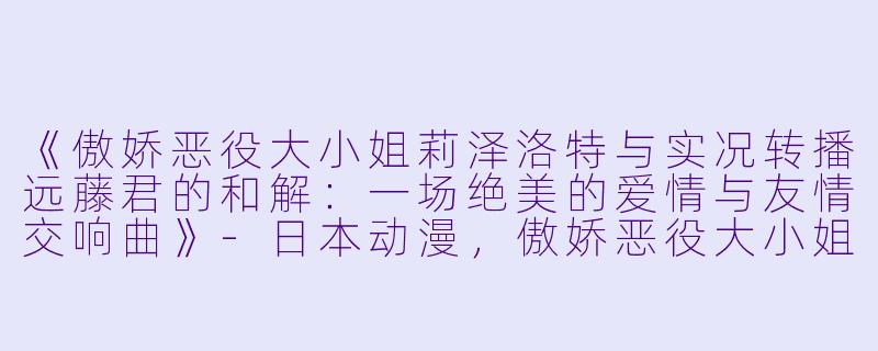 《傲娇恶役大小姐莉泽洛特与实况转播远藤君的和解：一场绝美的爱情与友情交响曲》-日本动漫，傲娇恶役大小姐莉泽洛特与实况转播远藤君和解说员小林，全12集