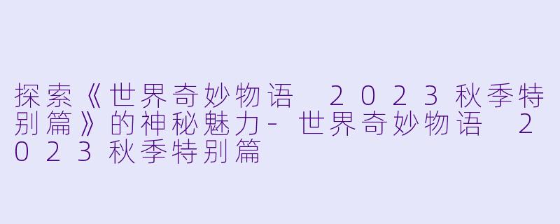 探索《世界奇妙物语 2023秋季特别篇》的神秘魅力-世界奇妙物语 2023秋季特别篇