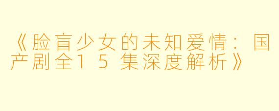 《脸盲少女的未知爱情：国产剧全15集深度解析》