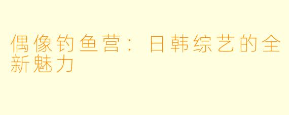 偶像钓鱼营：日韩综艺的全新魅力