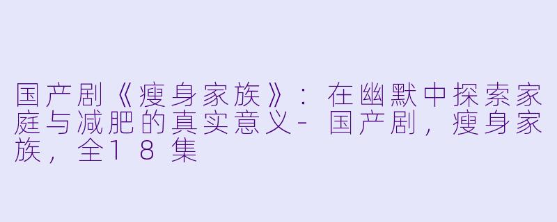 国产剧《瘦身家族》：在幽默中探索家庭与减肥的真实意义-国产剧，瘦身家族，全18集