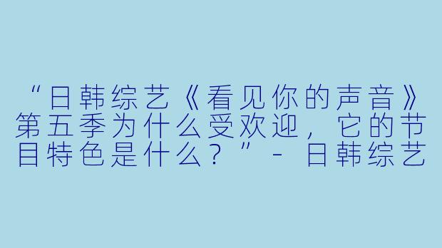 “日韩综艺《看见你的声音》第五季为什么受欢迎,它的节目特色是什么?”