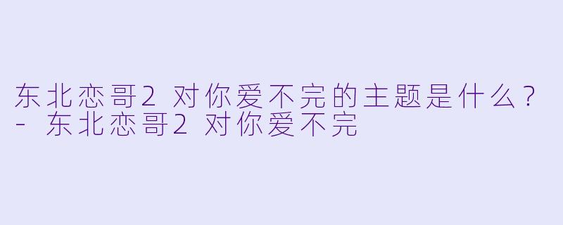 东北恋哥2对你爱不完的主题是什么？