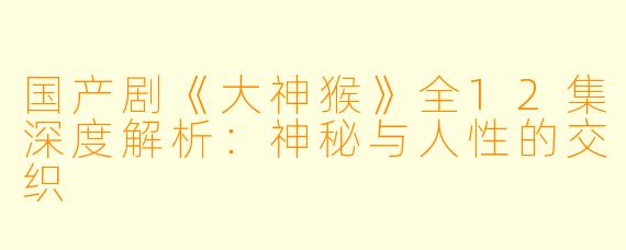 国产剧《大神猴》全12集深度解析：神秘与人性的交织