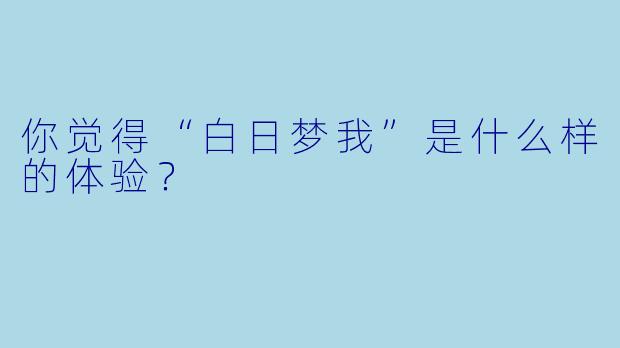 你觉得“白日梦我”是什么样的体验？