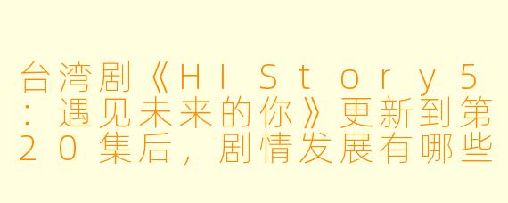 台湾剧《HIStory5:遇见未来的你》更新到第20集后,剧情发展有哪些亮点?