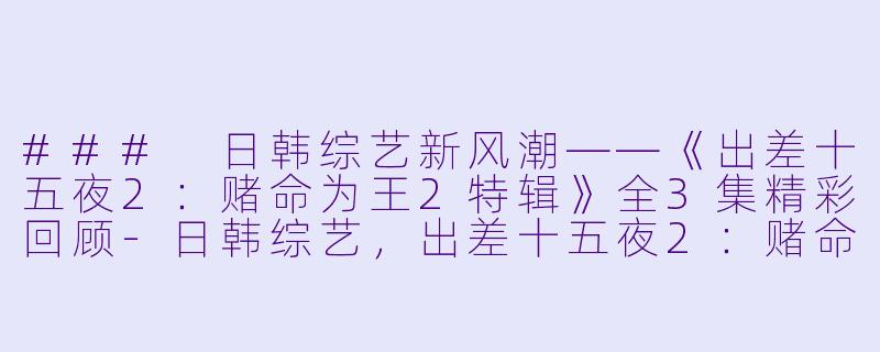 ### 日韩综艺新风潮——《出差十五夜2：赌命为王2特辑》全3集精彩回顾-日韩综艺，出差十五夜2：赌命为王2特辑，全3集