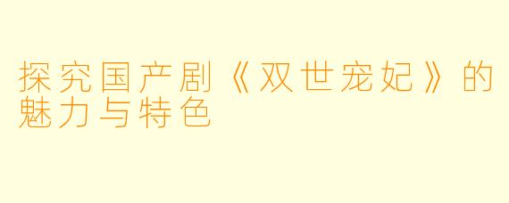 探究国产剧《双世宠妃》的魅力与特色