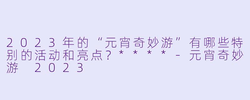 2023年的“元宵奇妙游”有哪些特别的活动和亮点?****