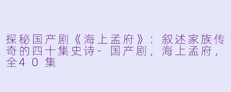 探秘国产剧《海上孟府》：叙述家族传奇的四十集史诗-国产剧，海上孟府，全40集