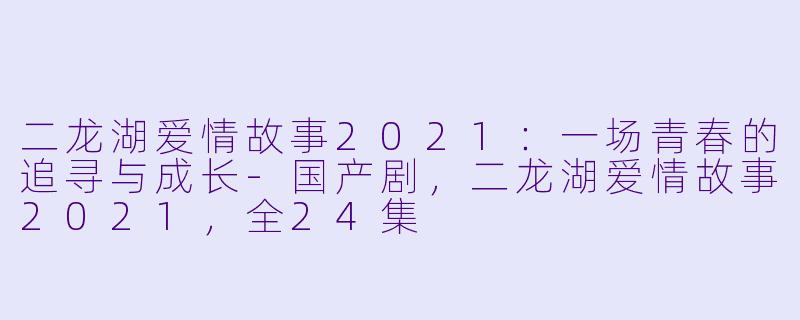 二龙湖爱情故事2021：一场青春的追寻与成长-国产剧，二龙湖爱情故事2021，全24集