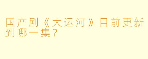 国产剧《大运河》目前更新到哪一集？  
