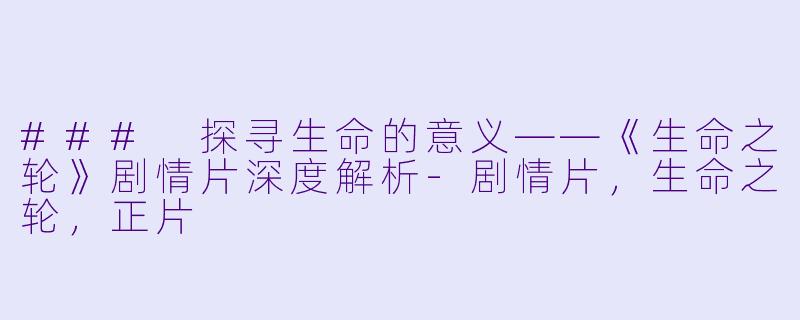 ### 探寻生命的意义——《生命之轮》剧情片深度解析-剧情片，生命之轮，正片