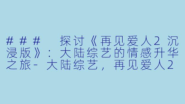 ### 探讨《再见爱人2沉浸版》：大陆综艺的情感升华之旅-大陆综艺，再见爱人2沉浸版，更新至20230214期