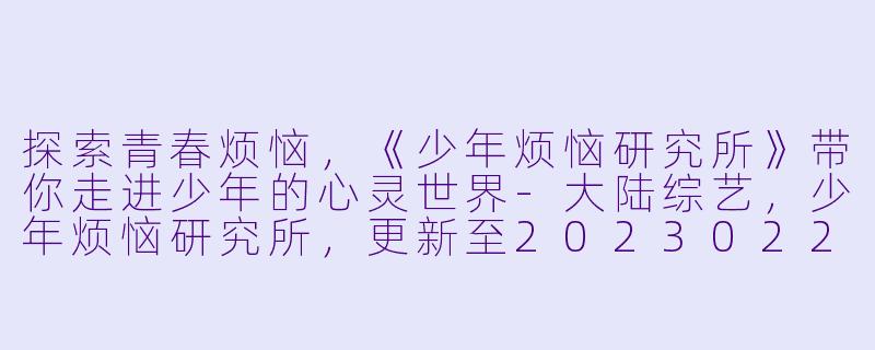 探索青春烦恼，《少年烦恼研究所》带你走进少年的心灵世界-大陆综艺，少年烦恼研究所，更新至20230220期