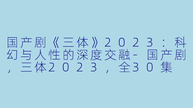 国产剧《三体》2023：科幻与人性的深度交融-国产剧，三体2023，全30集