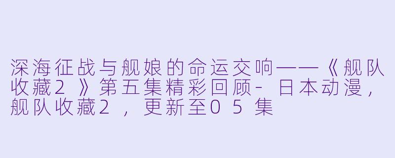 深海征战与舰娘的命运交响——《舰队收藏2》第五集精彩回顾-日本动漫，舰队收藏2，更新至05集