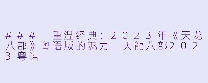 ### 重温经典：2023年《天龙八部》粤语版的魅力-天龍八部2023粤语