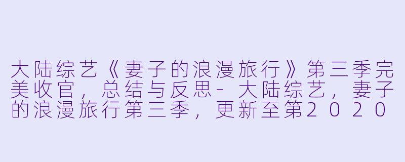 大陆综艺《妻子的浪漫旅行》第三季完美收官，总结与反思-大陆综艺，妻子的浪漫旅行第三季，更新至第20200219期完结