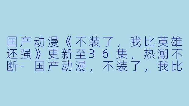 国产动漫《不装了，我比英雄还强》更新至36集，热潮不断-国产动漫，不装了，我比英雄还强，更新至36集