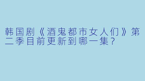 韩国剧《酒鬼都市女人们》第二季目前更新到哪一集？  