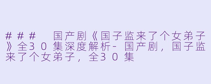 ### 国产剧《国子监来了个女弟子》全30集深度解析-国产剧，国子监来了个女弟子，全30集