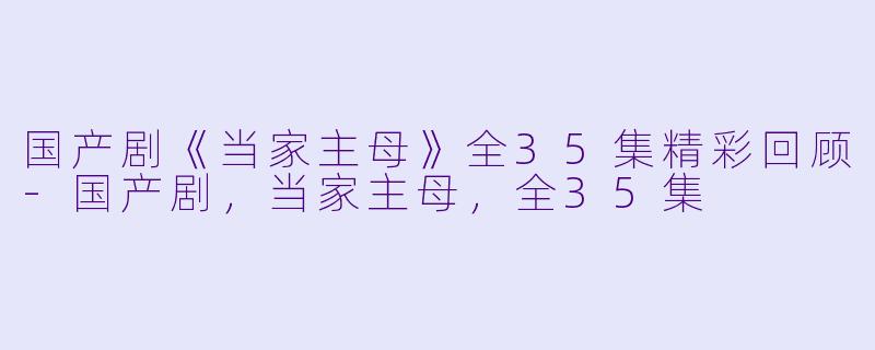 国产剧《当家主母》全35集精彩回顾-国产剧，当家主母，全35集