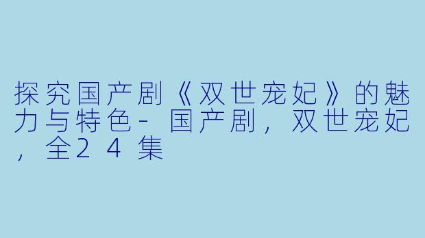 探究国产剧《双世宠妃》的魅力与特色-国产剧，双世宠妃，全24集