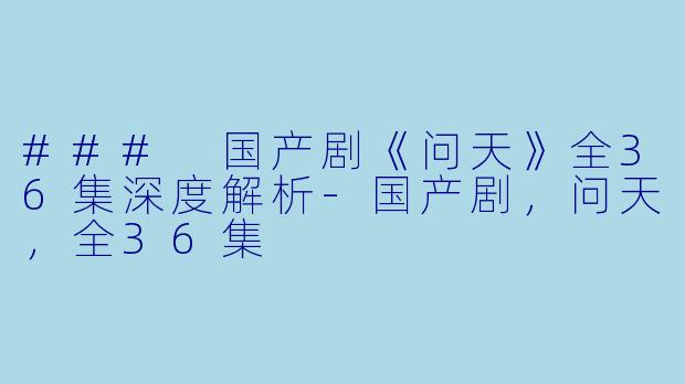 ### 国产剧《问天》全36集深度解析-国产剧，问天，全36集