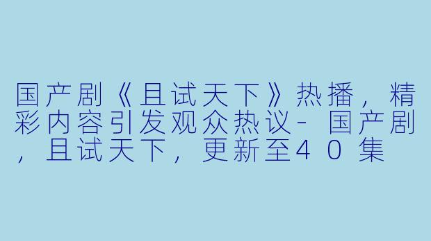 国产剧《且试天下》热播，精彩内容引发观众热议-国产剧，且试天下，更新至40集