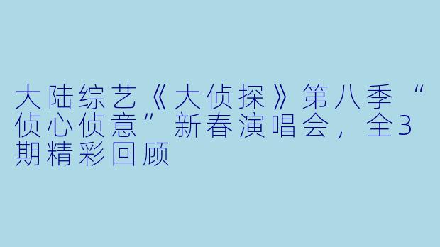 大陆综艺《大侦探》第八季“侦心侦意”新春演唱会，全3期精彩回顾