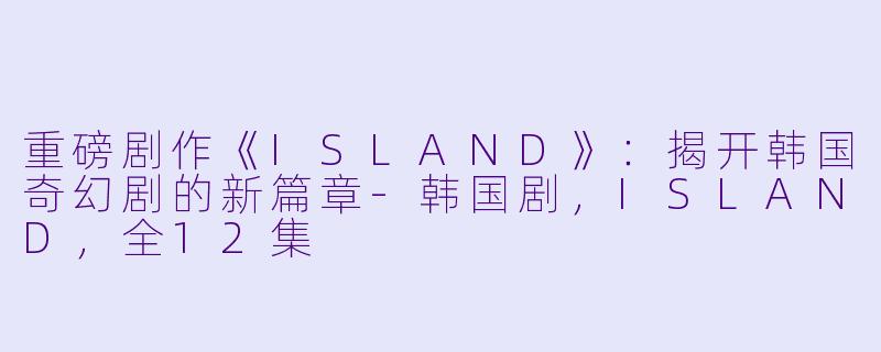 重磅剧作《ISLAND》：揭开韩国奇幻剧的新篇章-韩国剧，ISLAND，全12集