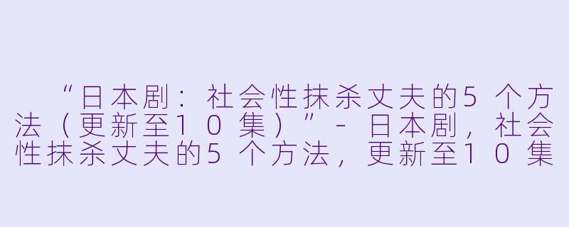  “日本剧：社会性抹杀丈夫的5个方法（更新至10集）”-日本剧，社会性抹杀丈夫的5个方法，更新至10集