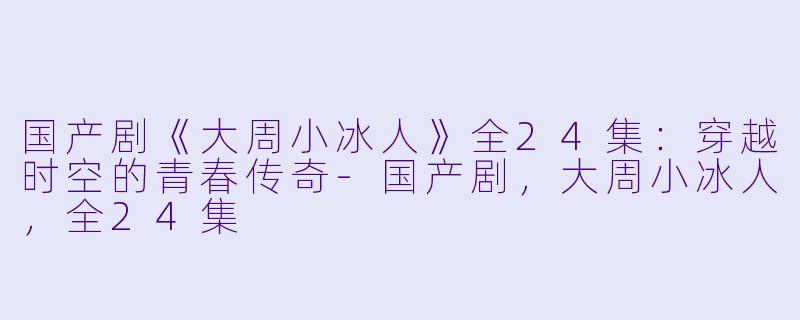 国产剧《大周小冰人》全24集：穿越时空的青春传奇-国产剧，大周小冰人，全24集