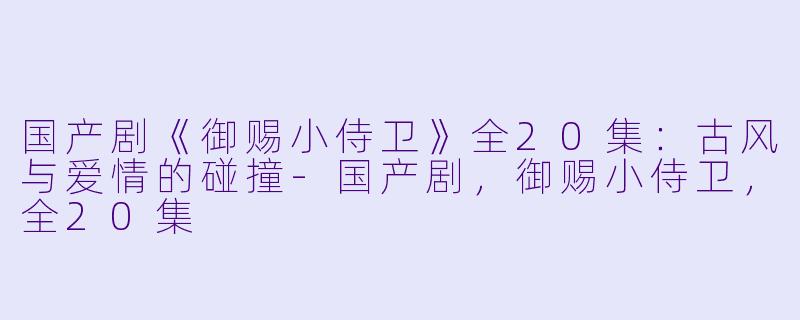 国产剧《御赐小侍卫》全20集：古风与爱情的碰撞-国产剧，御赐小侍卫，全20集