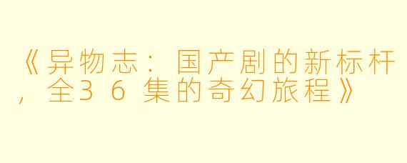《异物志：国产剧的新标杆，全36集的奇幻旅程》