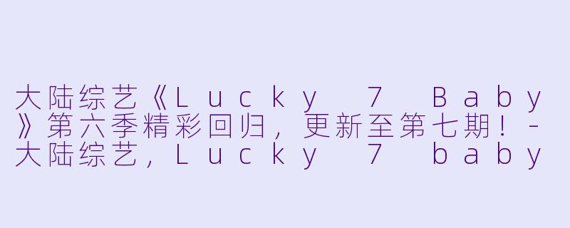 大陆综艺《Lucky 7 Baby》第六季精彩回归，更新至第七期！-大陆综艺，Lucky 7 baby 第6季，更新至07期