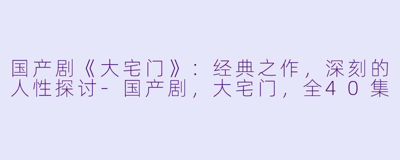 国产剧《大宅门》：经典之作，深刻的人性探讨-国产剧，大宅门，全40集